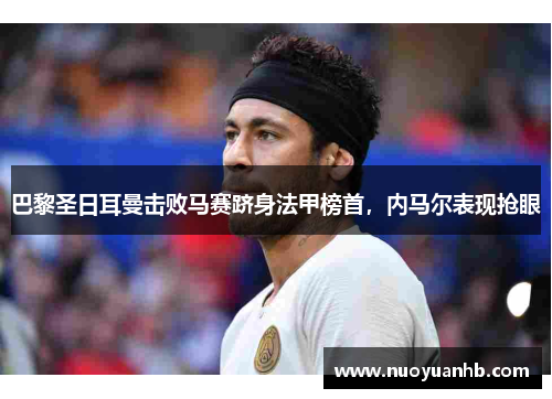 巴黎圣日耳曼击败马赛跻身法甲榜首，内马尔表现抢眼