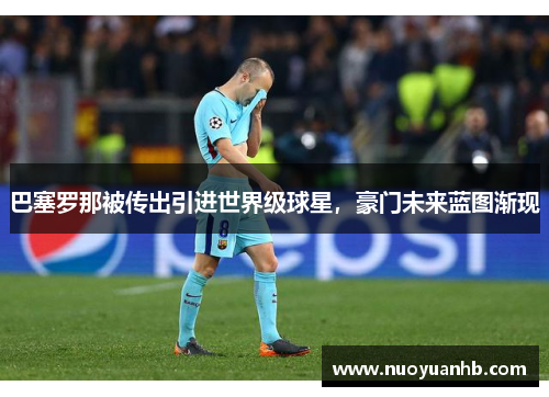 巴塞罗那被传出引进世界级球星，豪门未来蓝图渐现