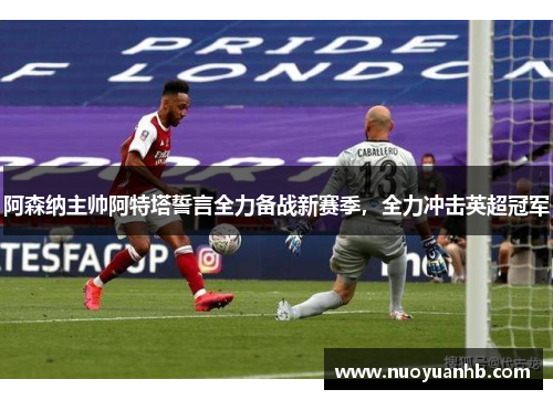 阿森纳主帅阿特塔誓言全力备战新赛季，全力冲击英超冠军