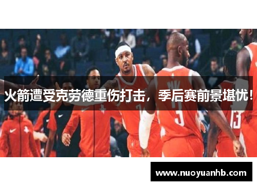 火箭遭受克劳德重伤打击，季后赛前景堪忧！