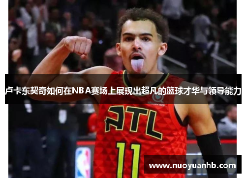 卢卡东契奇如何在NBA赛场上展现出超凡的篮球才华与领导能力