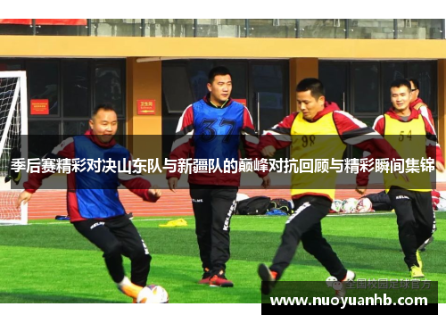 季后赛精彩对决山东队与新疆队的巅峰对抗回顾与精彩瞬间集锦