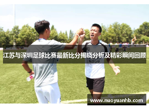 江苏与深圳足球比赛最新比分揭晓分析及精彩瞬间回顾